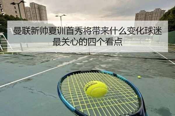 曼联新帅夏训首秀将带来什么变化球迷最关心的四个看点